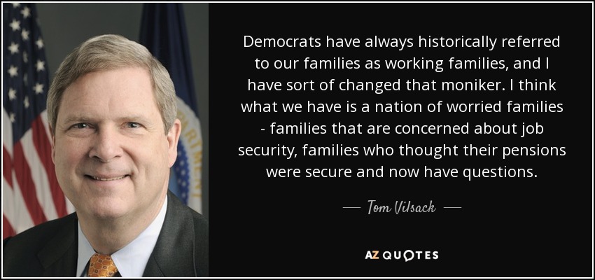 Democrats have always historically referred to our families as working families, and I have sort of changed that moniker. I think what we have is a nation of worried families - families that are concerned about job security, families who thought their pensions were secure and now have questions. - Tom Vilsack