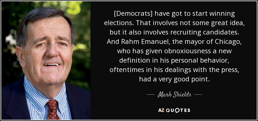 [Democrats] have got to start winning elections. That involves not some great idea, but it also involves recruiting candidates. And Rahm Emanuel, the mayor of Chicago, who has given obnoxiousness a new definition in his personal behavior, oftentimes in his dealings with the press, had a very good point. - Mark Shields