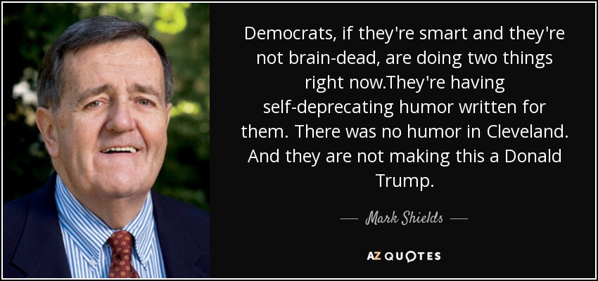 Democrats, if they're smart and they're not brain-dead, are doing two things right now.They're having self-deprecating humor written for them. There was no humor in Cleveland. And they are not making this a Donald Trump. - Mark Shields