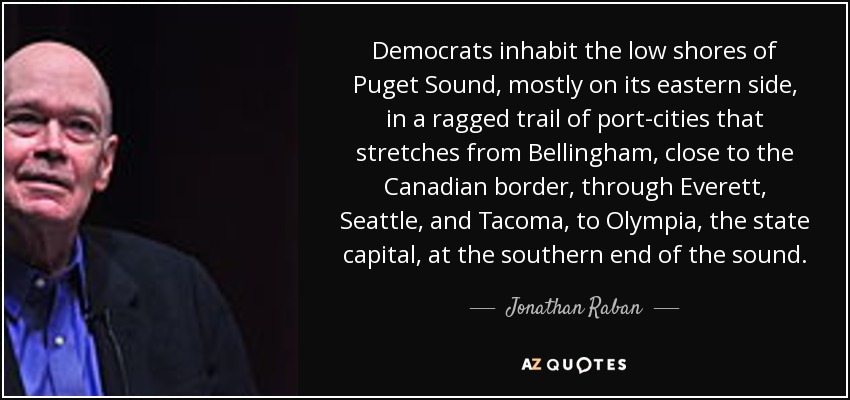 Democrats inhabit the low shores of Puget Sound, mostly on its eastern side, in a ragged trail of port-cities that stretches from Bellingham, close to the Canadian border, through Everett, Seattle, and Tacoma, to Olympia, the state capital, at the southern end of the sound. - Jonathan Raban
