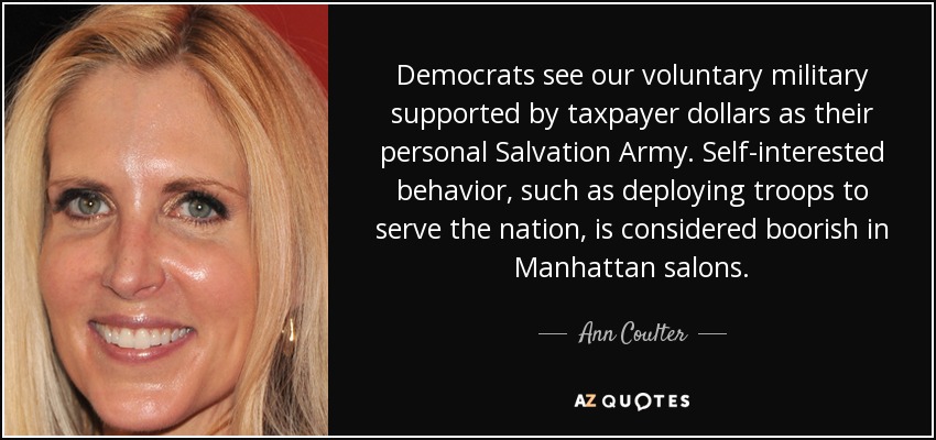 Democrats see our voluntary military supported by taxpayer dollars as their personal Salvation Army. Self-interested behavior, such as deploying troops to serve the nation, is considered boorish in Manhattan salons. - Ann Coulter