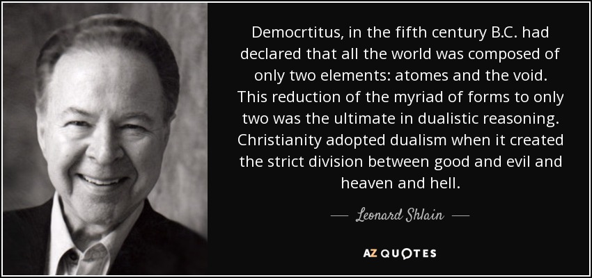 Democrtitus, in the fifth century B.C. had declared that all the world was composed of only two elements: atomes and the void. This reduction of the myriad of forms to only two was the ultimate in dualistic reasoning. Christianity adopted dualism when it created the strict division between good and evil and heaven and hell. - Leonard Shlain
