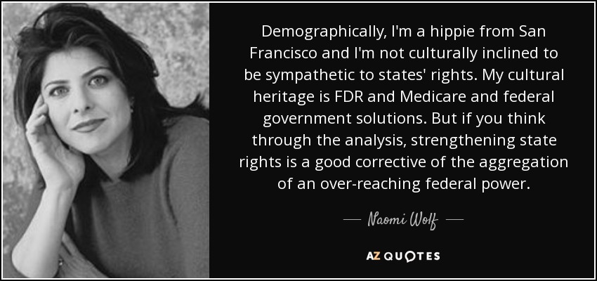 Demographically, I'm a hippie from San Francisco and I'm not culturally inclined to be sympathetic to states' rights. My cultural heritage is FDR and Medicare and federal government solutions. But if you think through the analysis, strengthening state rights is a good corrective of the aggregation of an over-reaching federal power. - Naomi Wolf