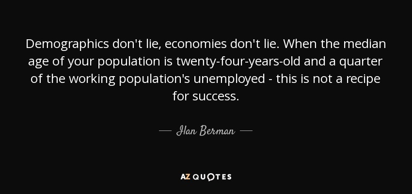 Demographics don't lie, economies don't lie. When the median age of your population is twenty-four-years-old and a quarter of the working population's unemployed - this is not a recipe for success. - Ilan Berman