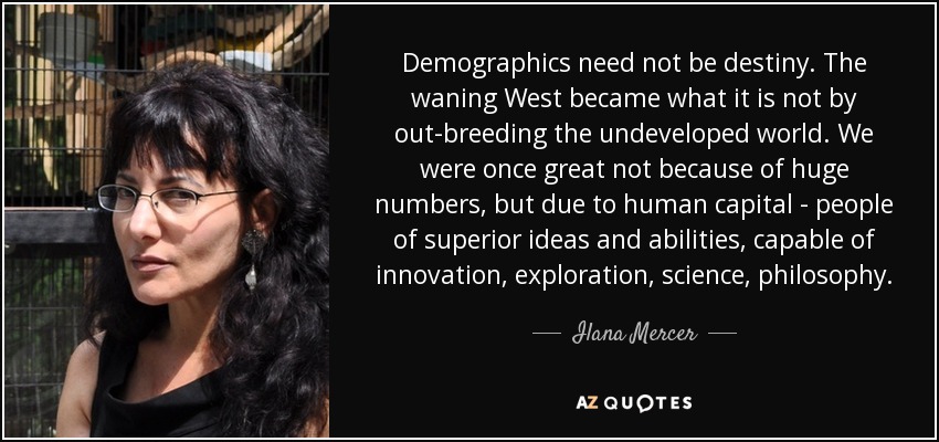 Demographics need not be destiny. The waning West became what it is not by out-breeding the undeveloped world. We were once great not because of huge numbers, but due to human capital - people of superior ideas and abilities, capable of innovation, exploration, science, philosophy. - Ilana Mercer