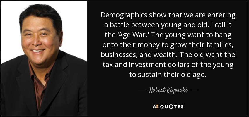 Demographics show that we are entering a battle between young and old. I call it the 'Age War.' The young want to hang onto their money to grow their families, businesses, and wealth. The old want the tax and investment dollars of the young to sustain their old age. - Robert Kiyosaki