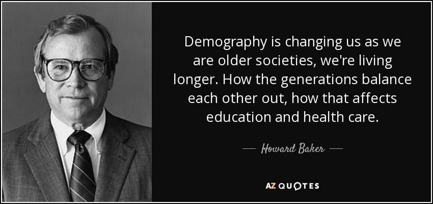 Demography is changing us as we are older societies, we're living longer. How the generations balance each other out, how that affects education and health care. - Howard Baker