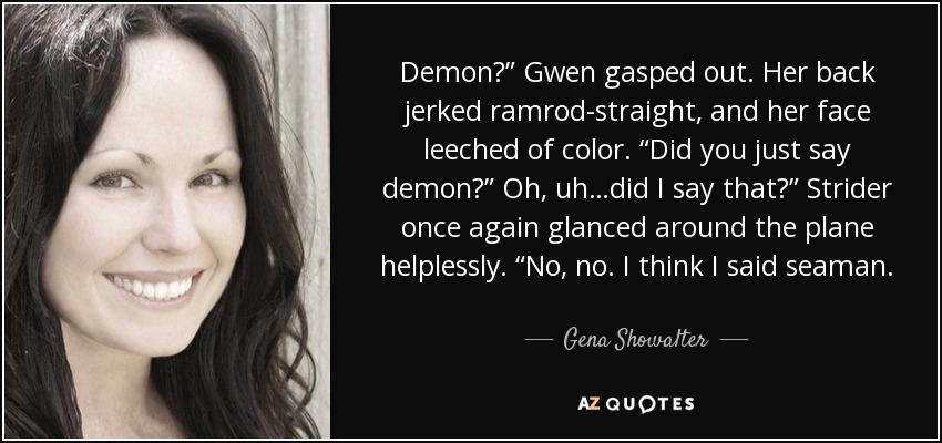 Demon?” Gwen gasped out. Her back jerked ramrod-straight, and her face leeched of color. “Did you just say demon?” Oh, uh…did I say that?” Strider once again glanced around the plane helplessly. “No, no. I think I said seaman. - Gena Showalter