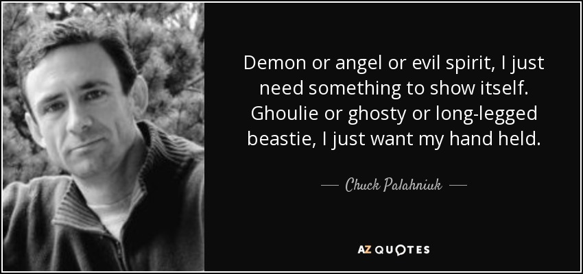 Demon or angel or evil spirit, I just need something to show itself. Ghoulie or ghosty or long-legged beastie, I just want my hand held. - Chuck Palahniuk