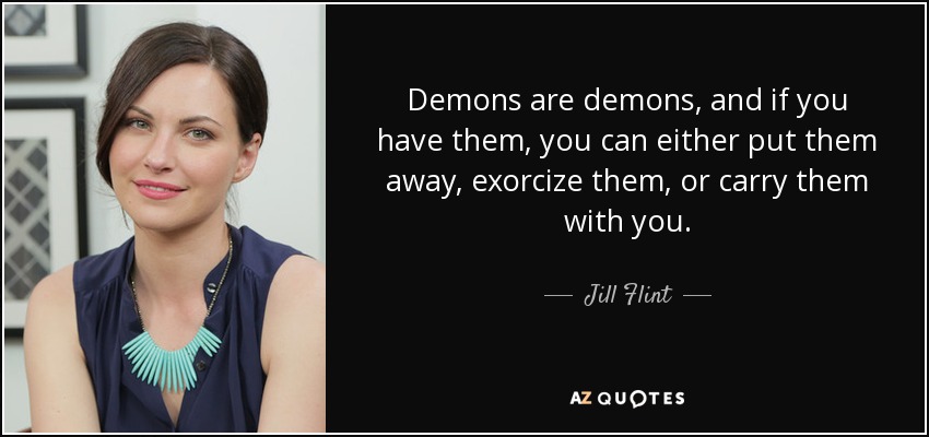 Demons are demons, and if you have them, you can either put them away, exorcize them, or carry them with you. - Jill Flint