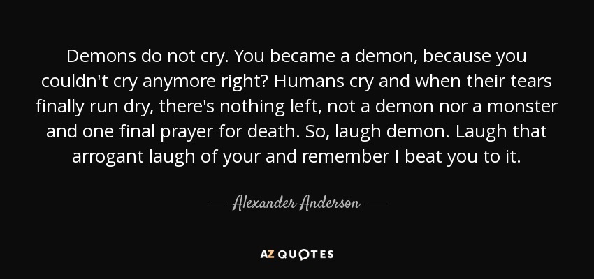 Demons do not cry. You became a demon, because you couldn't cry anymore right? Humans cry and when their tears finally run dry, there's nothing left, not a demon nor a monster and one final prayer for death. So, laugh demon. Laugh that arrogant laugh of your and remember I beat you to it. - Alexander Anderson