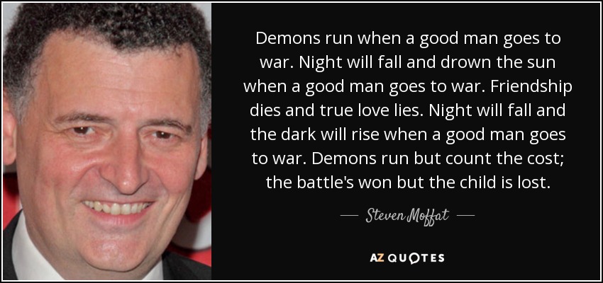 Demons run when a good man goes to war. Night will fall and drown the sun when a good man goes to war. Friendship dies and true love lies. Night will fall and the dark will rise when a good man goes to war. Demons run but count the cost; the battle's won but the child is lost. - Steven Moffat