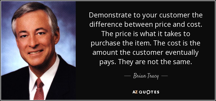 Demonstrate to your customer the difference between price and cost. The price is what it takes to purchase the item. The cost is the amount the customer eventually pays. They are not the same. - Brian Tracy