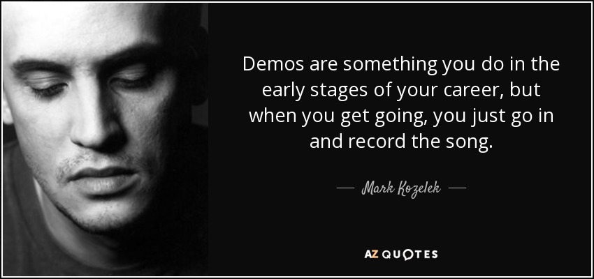 Demos are something you do in the early stages of your career, but when you get going, you just go in and record the song. - Mark Kozelek
