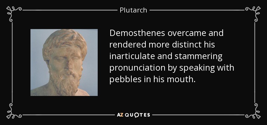 Demosthenes overcame and rendered more distinct his inarticulate and stammering pronunciation by speaking with pebbles in his mouth. - Plutarch