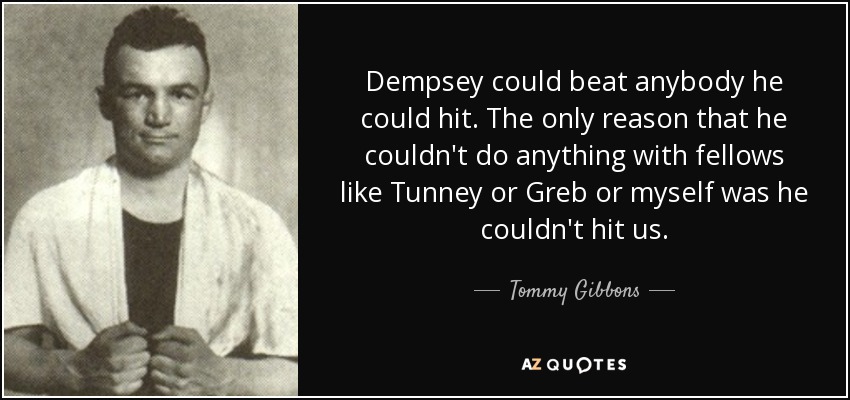 Dempsey could beat anybody he could hit. The only reason that he couldn't do anything with fellows like Tunney or Greb or myself was he couldn't hit us. - Tommy Gibbons