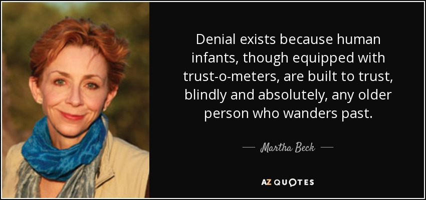 Denial exists because human infants, though equipped with trust-o-meters, are built to trust, blindly and absolutely, any older person who wanders past. - Martha Beck