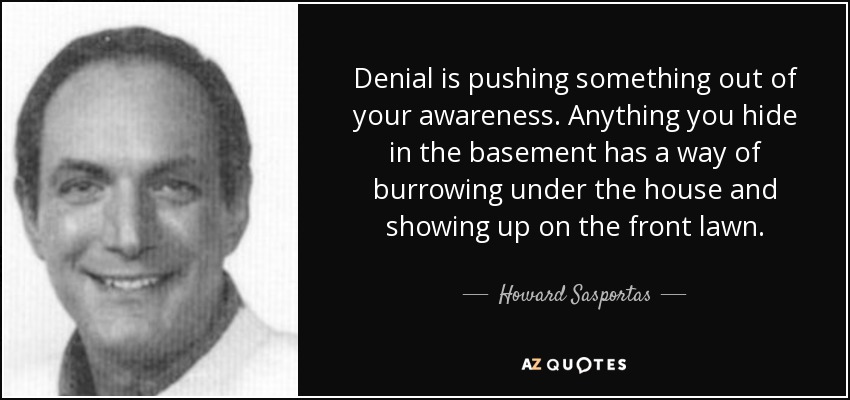 Denial is pushing something out of your awareness. Anything you hide in the basement has a way of burrowing under the house and showing up on the front lawn. - Howard Sasportas