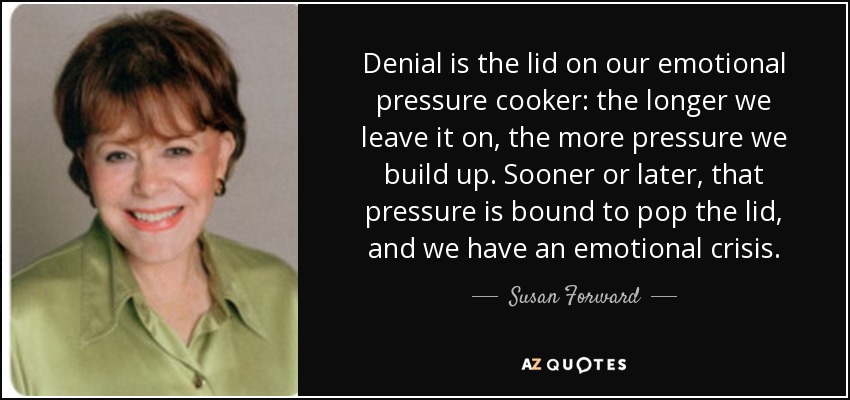 Denial is the lid on our emotional pressure cooker: the longer we leave it on, the more pressure we build up. Sooner or later, that pressure is bound to pop the lid, and we have an emotional crisis. - Susan Forward