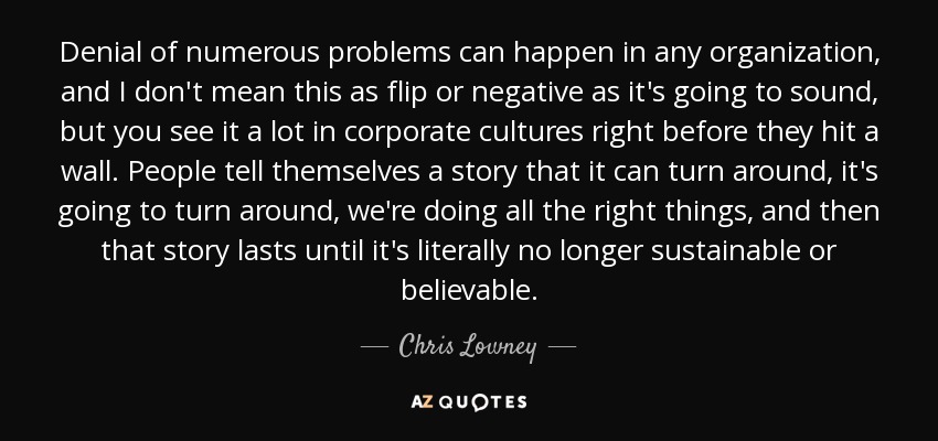 Denial of numerous problems can happen in any organization, and I don't mean this as flip or negative as it's going to sound, but you see it a lot in corporate cultures right before they hit a wall. People tell themselves a story that it can turn around, it's going to turn around, we're doing all the right things, and then that story lasts until it's literally no longer sustainable or believable. - Chris Lowney