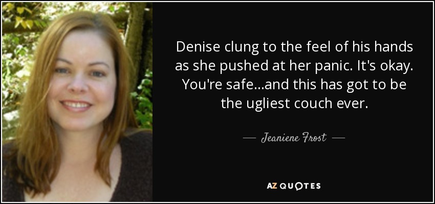 Denise clung to the feel of his hands as she pushed at her panic. It's okay. You're safe...and this has got to be the ugliest couch ever. - Jeaniene Frost