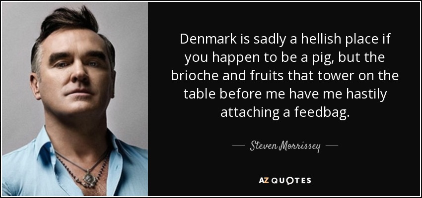 Denmark is sadly a hellish place if you happen to be a pig, but the brioche and fruits that tower on the table before me have me hastily attaching a feedbag. - Steven Morrissey