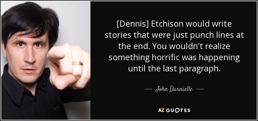 [Dennis] Etchison would write stories that were just punch lines at the end. You wouldn't realize something horrific was happening until the last paragraph. - John Darnielle