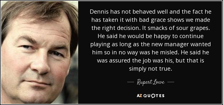 Dennis has not behaved well and the fact he has taken it with bad grace shows we made the right decision. It smacks of sour grapes. He said he would be happy to continue playing as long as the new manager wanted him so in no way was he misled. He said he was assured the job was his, but that is simply not true. - Rupert Lowe