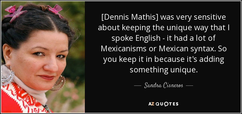 [Dennis Mathis] was very sensitive about keeping the unique way that I spoke English - it had a lot of Mexicanisms or Mexican syntax. So you keep it in because it's adding something unique. - Sandra Cisneros