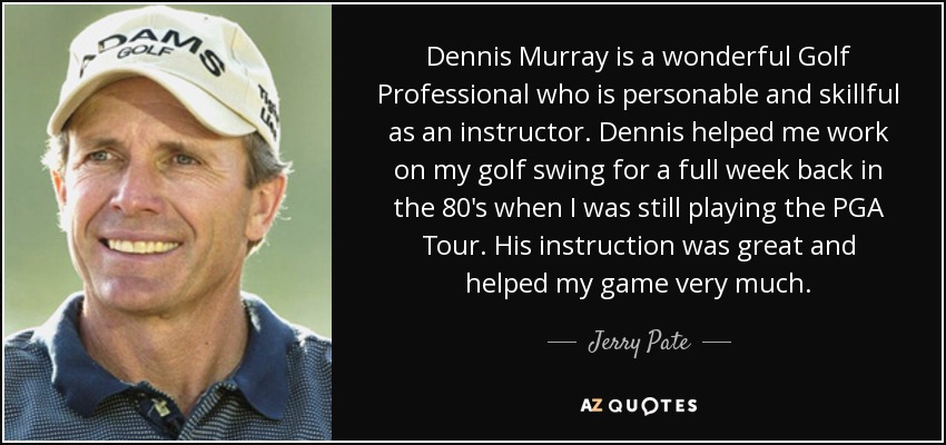 Dennis Murray is a wonderful Golf Professional who is personable and skillful as an instructor. Dennis helped me work on my golf swing for a full week back in the 80's when I was still playing the PGA Tour. His instruction was great and helped my game very much. - Jerry Pate