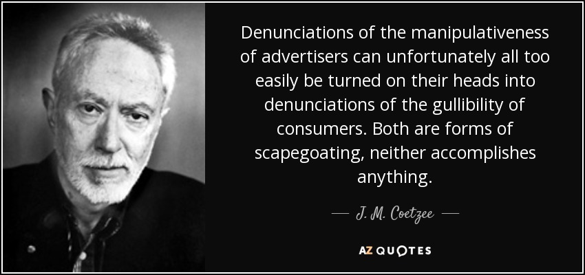 Denunciations of the manipulativeness of advertisers can unfortunately all too easily be turned on their heads into denunciations of the gullibility of consumers. Both are forms of scapegoating, neither accomplishes anything. - J. M. Coetzee