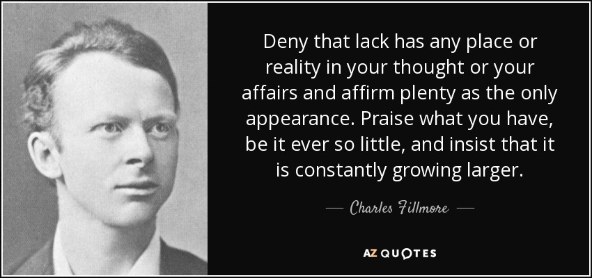 Deny that lack has any place or reality in your thought or your affairs and affirm plenty as the only appearance. Praise what you have, be it ever so little, and insist that it is constantly growing larger. - Charles Fillmore