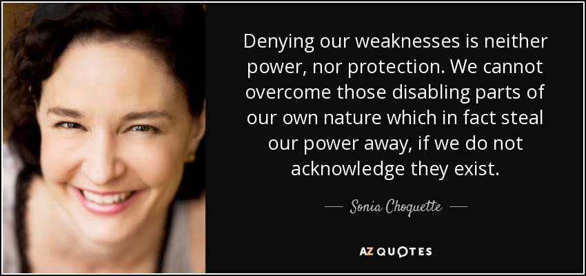 Denying our weaknesses is neither power, nor protection. We cannot overcome those disabling parts of our own nature which in fact steal our power away, if we do not acknowledge they exist. - Sonia Choquette