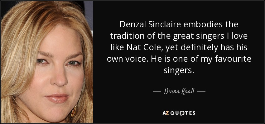 Denzal Sinclaire embodies the tradition of the great singers I love like Nat Cole, yet definitely has his own voice. He is one of my favourite singers. - Diana Krall