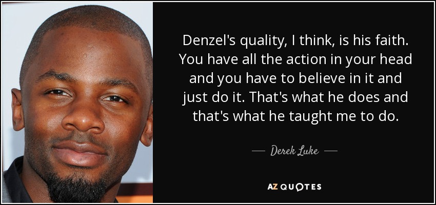 Denzel's quality, I think, is his faith. You have all the action in your head and you have to believe in it and just do it. That's what he does and that's what he taught me to do. - Derek Luke
