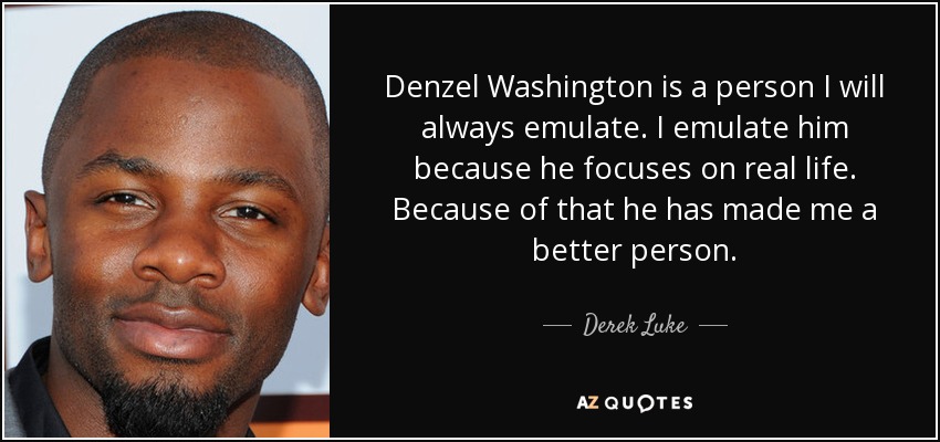 Denzel Washington is a person I will always emulate. I emulate him because he focuses on real life. Because of that he has made me a better person. - Derek Luke