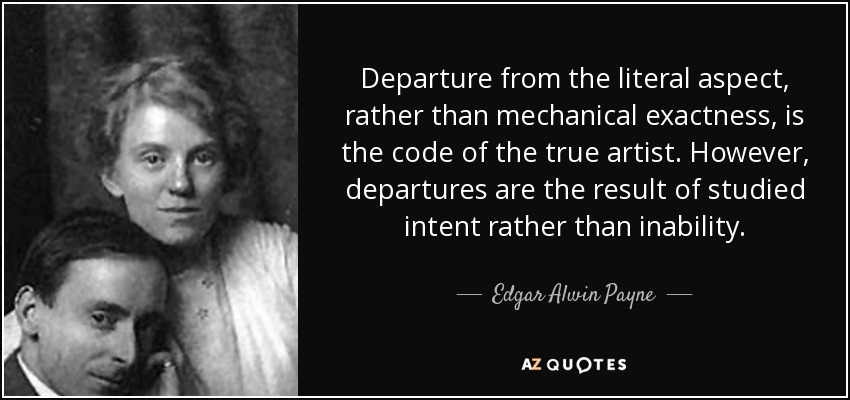 Departure from the literal aspect, rather than mechanical exactness, is the code of the true artist. However, departures are the result of studied intent rather than inability. - Edgar Alwin Payne