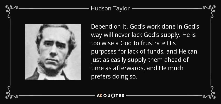 Depend on it. God's work done in God's way will never lack God's supply. He is too wise a God to frustrate His purposes for lack of funds, and He can just as easily supply them ahead of time as afterwards, and He much prefers doing so. - Hudson Taylor
