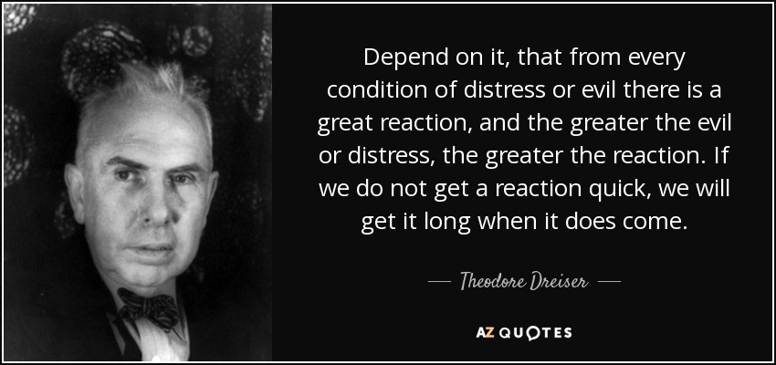 Depend on it, that from every condition of distress or evil there is a great reaction, and the greater the evil or distress, the greater the reaction. If we do not get a reaction quick, we will get it long when it does come. - Theodore Dreiser