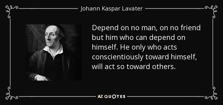 Depend on no man, on no friend but him who can depend on himself. He only who acts conscientiously toward himself, will act so toward others. - Johann Kaspar Lavater