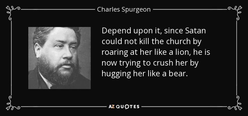 Depend upon it, since Satan could not kill the church by roaring at her like a lion, he is now trying to crush her by hugging her like a bear. - Charles Spurgeon