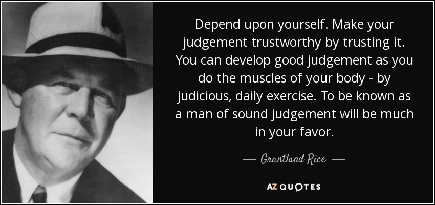 Depend upon yourself. Make your judgement trustworthy by trusting it. You can develop good judgement as you do the muscles of your body - by judicious, daily exercise. To be known as a man of sound judgement will be much in your favor. - Grantland Rice