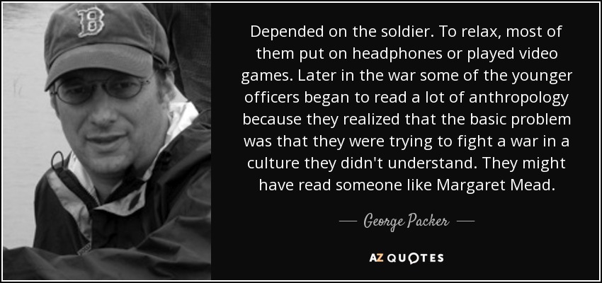 Depended on the soldier. To relax, most of them put on headphones or played video games. Later in the war some of the younger officers began to read a lot of anthropology because they realized that the basic problem was that they were trying to fight a war in a culture they didn't understand. They might have read someone like Margaret Mead. - George Packer