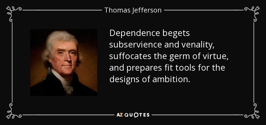 Dependence begets subservience and venality, suffocates the germ of virtue, and prepares fit tools for the designs of ambition. - Thomas Jefferson