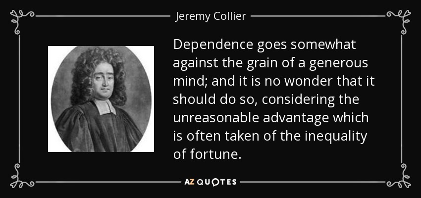 Dependence goes somewhat against the grain of a generous mind; and it is no wonder that it should do so, considering the unreasonable advantage which is often taken of the inequality of fortune. - Jeremy Collier