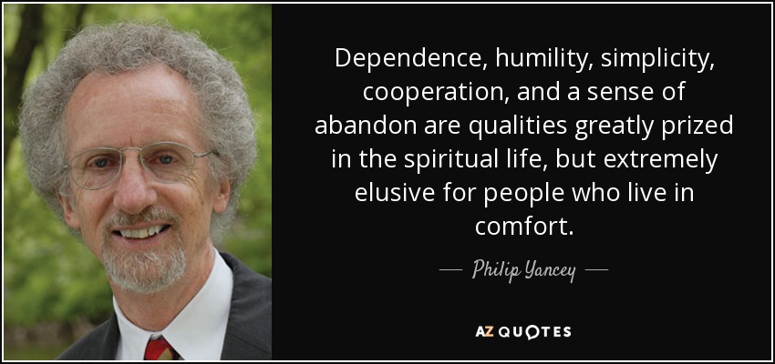 Dependence, humility, simplicity, cooperation, and a sense of abandon are qualities greatly prized in the spiritual life, but extremely elusive for people who live in comfort. - Philip Yancey