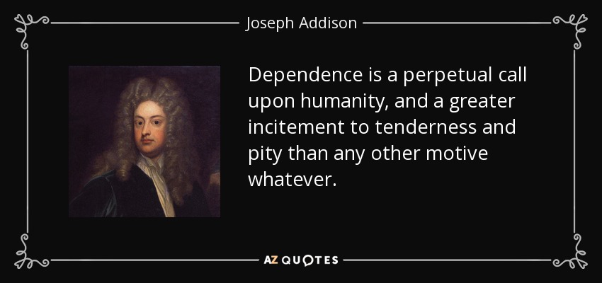 Dependence is a perpetual call upon humanity, and a greater incitement to tenderness and pity than any other motive whatever. - Joseph Addison