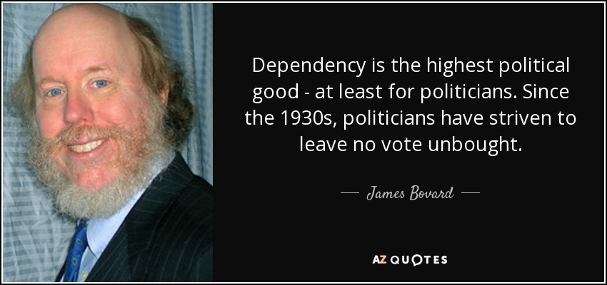 Dependency is the highest political good - at least for politicians. Since the 1930s, politicians have striven to leave no vote unbought. - James Bovard
