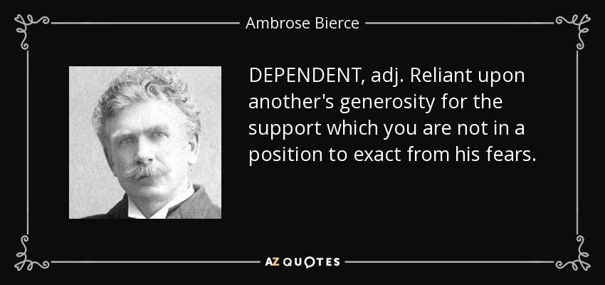DEPENDENT, adj. Reliant upon another's generosity for the support which you are not in a position to exact from his fears. - Ambrose Bierce