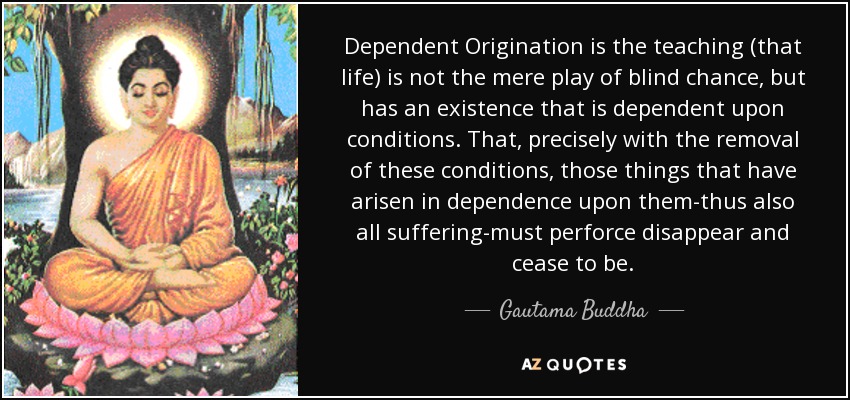 Dependent Origination is the teaching (that life) is not the mere play of blind chance, but has an existence that is dependent upon conditions. That, precisely with the removal of these conditions, those things that have arisen in dependence upon them-thus also all suffering-must perforce disappear and cease to be. - Gautama Buddha